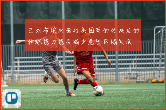 巴尔布埃纳面对美国时的对抗后的控球能力能否减少危险区域失误