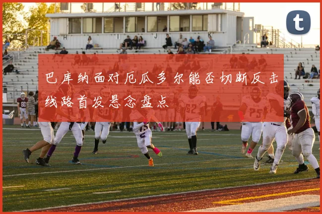 巴库纳面对厄瓜多尔能否切断反击线路首发悬念盘点